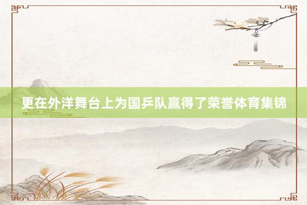 更在外洋舞台上为国乒队赢得了荣誉体育集锦