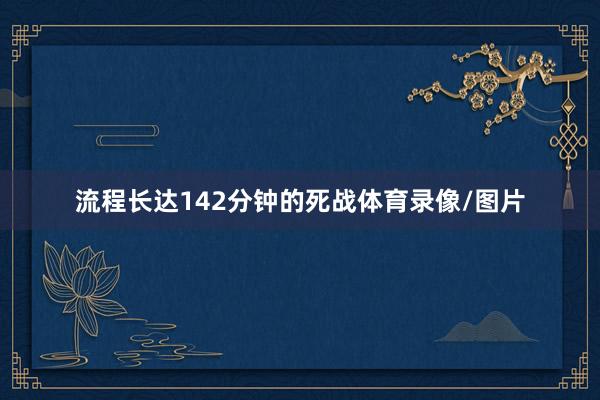 流程长达142分钟的死战体育录像/图片