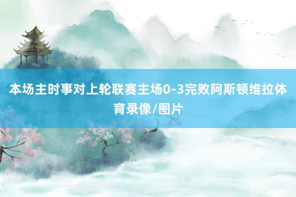 本场主时事对上轮联赛主场0-3完败阿斯顿维拉体育录像/图片