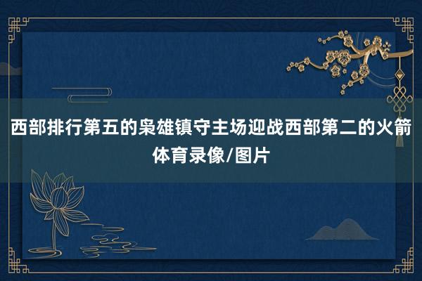 西部排行第五的枭雄镇守主场迎战西部第二的火箭体育录像/图片