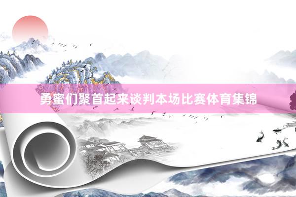 勇蜜们聚首起来谈判本场比赛体育集锦