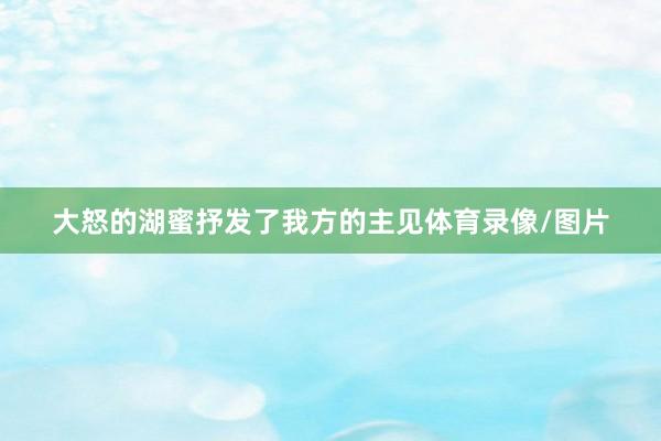 大怒的湖蜜抒发了我方的主见体育录像/图片