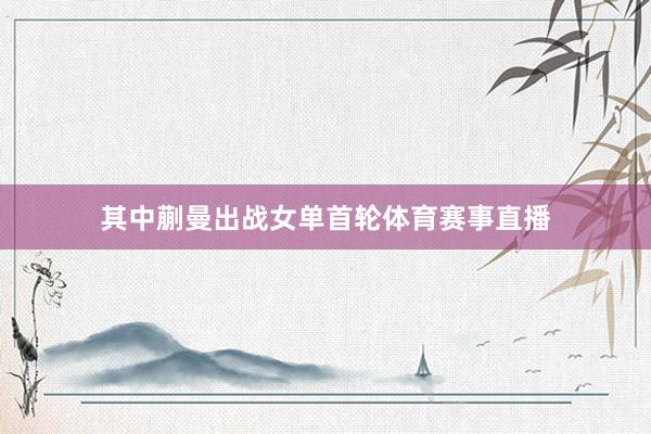 其中蒯曼出战女单首轮体育赛事直播