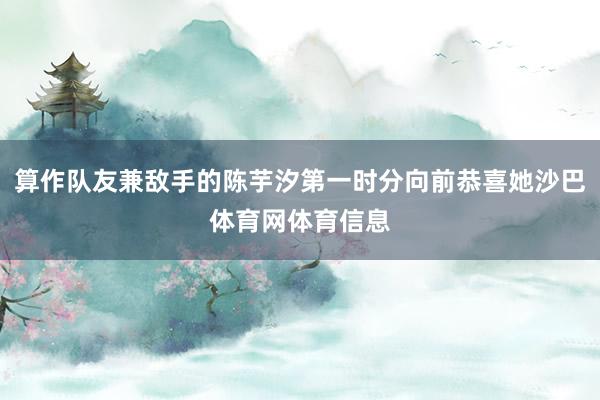 算作队友兼敌手的陈芋汐第一时分向前恭喜她沙巴体育网体育信息