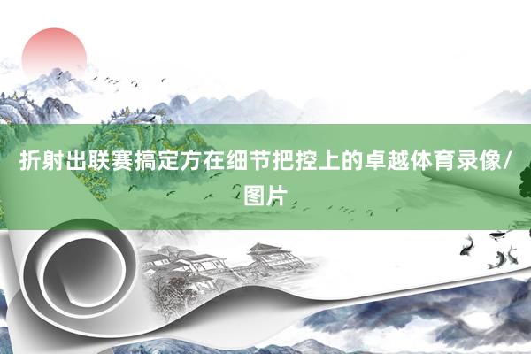 折射出联赛搞定方在细节把控上的卓越体育录像/图片
