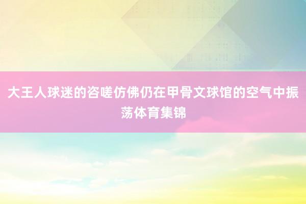 大王人球迷的咨嗟仿佛仍在甲骨文球馆的空气中振荡体育集锦