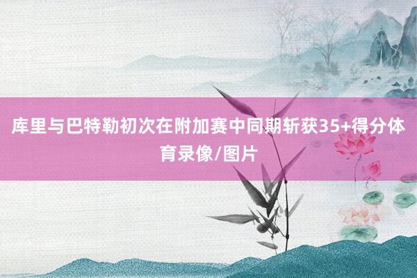 库里与巴特勒初次在附加赛中同期斩获35+得分体育录像/图片