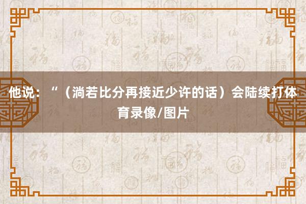 他说：“（淌若比分再接近少许的话）会陆续打体育录像/图片