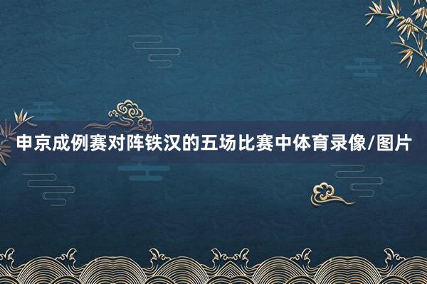 申京成例赛对阵铁汉的五场比赛中体育录像/图片