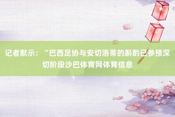 记者默示：“巴西足协与安切洛蒂的斟酌已参预深切阶段沙巴体育网体育信息