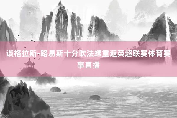谈格拉斯-路易斯十分吹法螺重返英超联赛体育赛事直播