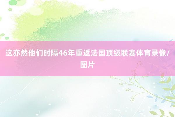 这亦然他们时隔46年重返法国顶级联赛体育录像/图片