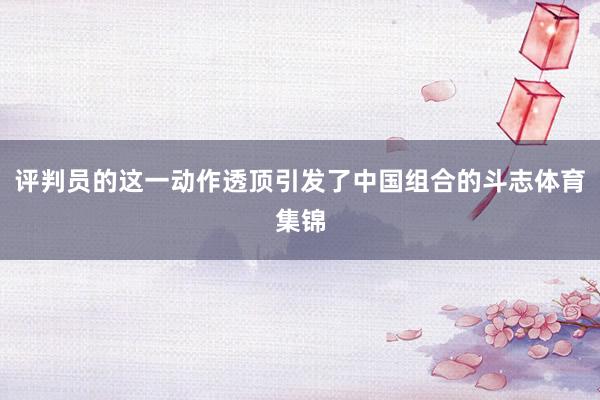 评判员的这一动作透顶引发了中国组合的斗志体育集锦