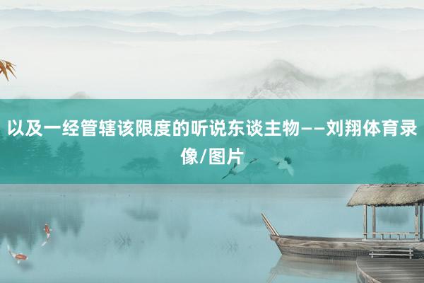 以及一经管辖该限度的听说东谈主物——刘翔体育录像/图片