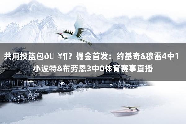 共用投篮包🥶？掘金首发：约基奇&穆雷4中1 小波特&布劳恩3中0体育赛事直播