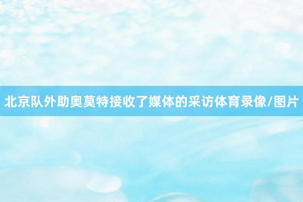 北京队外助奥莫特接收了媒体的采访体育录像/图片