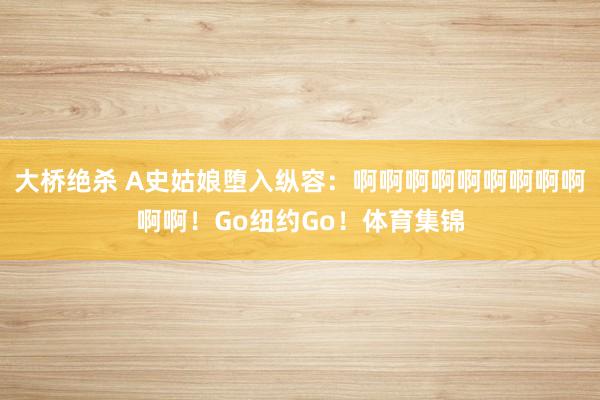 大桥绝杀 A史姑娘堕入纵容：啊啊啊啊啊啊啊啊啊啊啊！Go纽约Go！体育集锦