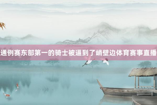通例赛东部第一的骑士被逼到了峭壁边体育赛事直播