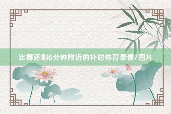 比赛还剩6分钟附近的补时体育录像/图片