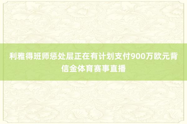 利雅得班师惩处层正在有计划支付900万欧元背信金体育赛事直播