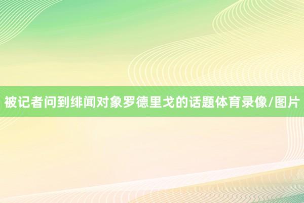被记者问到绯闻对象罗德里戈的话题体育录像/图片