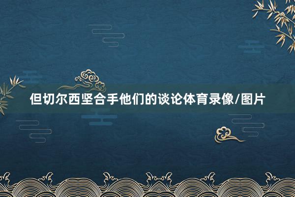 但切尔西坚合手他们的谈论体育录像/图片
