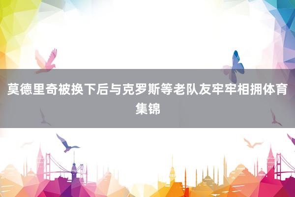莫德里奇被换下后与克罗斯等老队友牢牢相拥体育集锦
