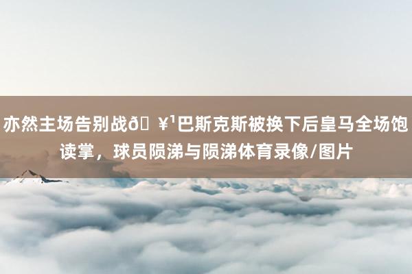 亦然主场告别战🥹巴斯克斯被换下后皇马全场饱读掌，球员陨涕与陨涕体育录像/图片