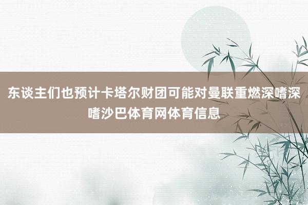 东谈主们也预计卡塔尔财团可能对曼联重燃深嗜深嗜沙巴体育网体育信息
