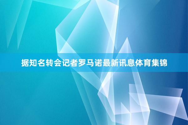 据知名转会记者罗马诺最新讯息体育集锦