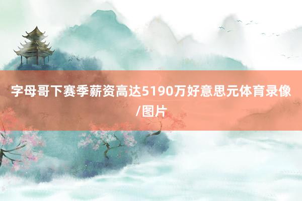 字母哥下赛季薪资高达5190万好意思元体育录像/图片