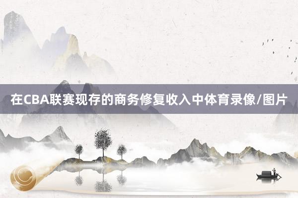 在CBA联赛现存的商务修复收入中体育录像/图片