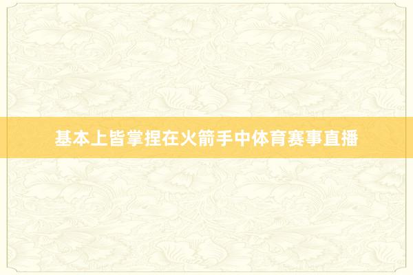 基本上皆掌捏在火箭手中体育赛事直播