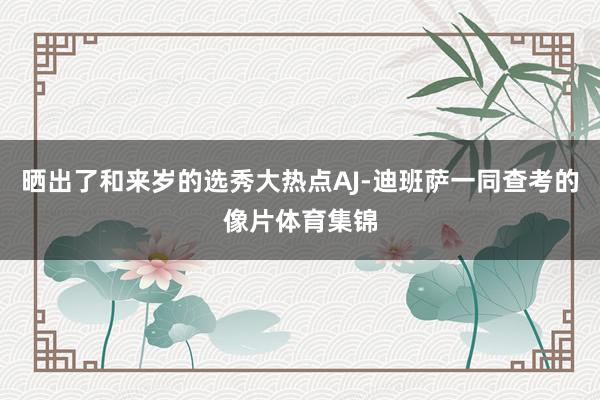晒出了和来岁的选秀大热点AJ-迪班萨一同查考的像片体育集锦