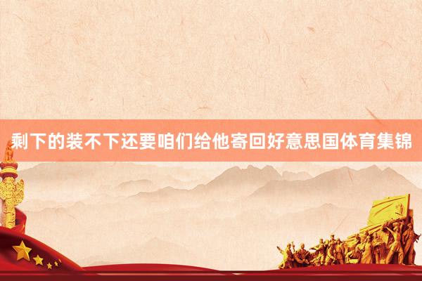 剩下的装不下还要咱们给他寄回好意思国体育集锦