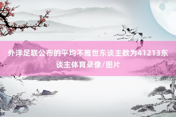 外洋足联公布的平均不雅世东谈主数为41213东谈主体育录像/图片