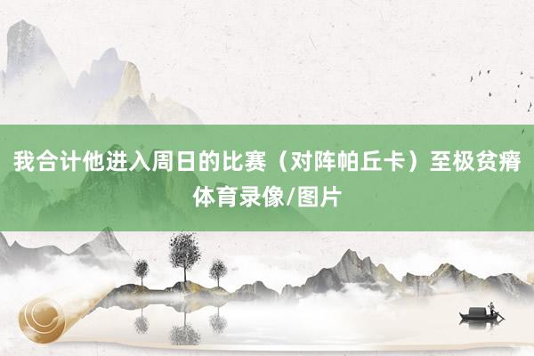 我合计他进入周日的比赛（对阵帕丘卡）至极贫瘠体育录像/图片