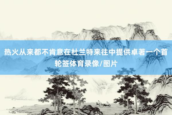 热火从来都不肯意在杜兰特来往中提供卓著一个首轮签体育录像/图片
