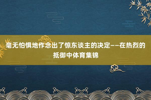 毫无怕惧地作念出了惊东谈主的决定——在热烈的抵御中体育集锦