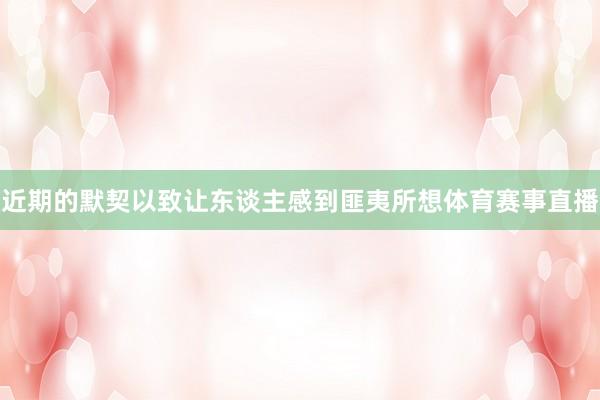 近期的默契以致让东谈主感到匪夷所想体育赛事直播