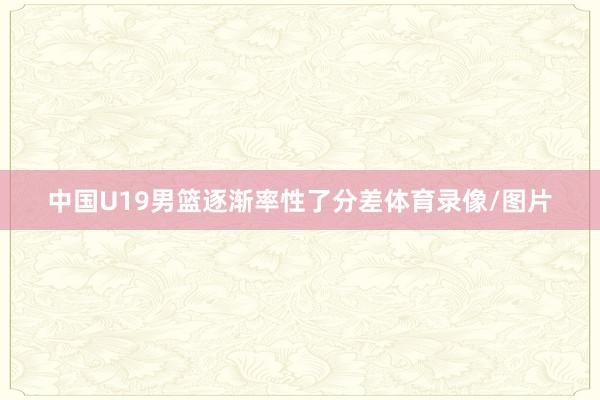 中国U19男篮逐渐率性了分差体育录像/图片