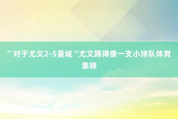 ”对于尤文2-5曼城“尤文踢得像一支小球队体育集锦