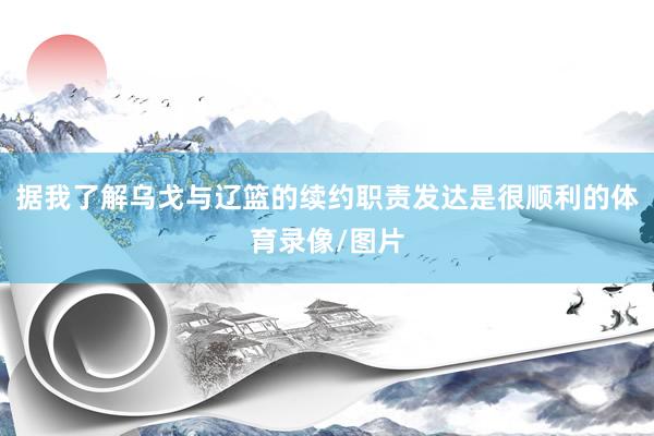 据我了解乌戈与辽篮的续约职责发达是很顺利的体育录像/图片