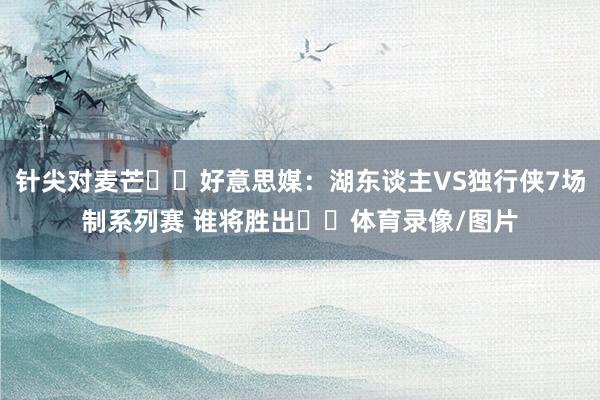 针尖对麦芒⚔️好意思媒：湖东谈主VS独行侠7场制系列赛 谁将胜出⁉️体育录像/图片