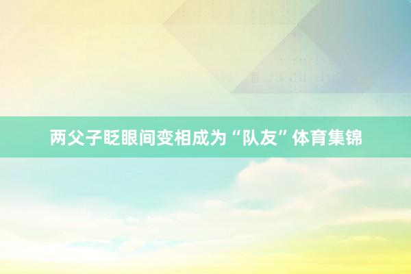 两父子眨眼间变相成为“队友”体育集锦