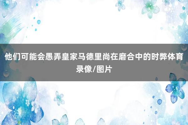 他们可能会愚弄皇家马德里尚在磨合中的时弊体育录像/图片