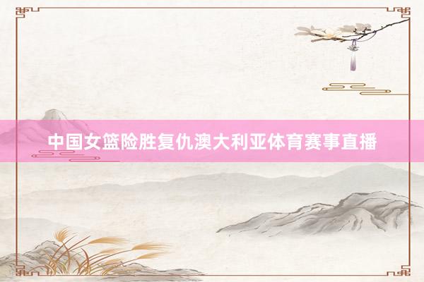 中国女篮险胜复仇澳大利亚体育赛事直播