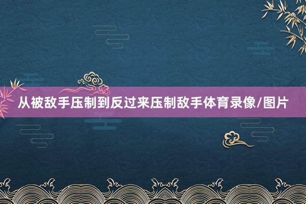 从被敌手压制到反过来压制敌手体育录像/图片
