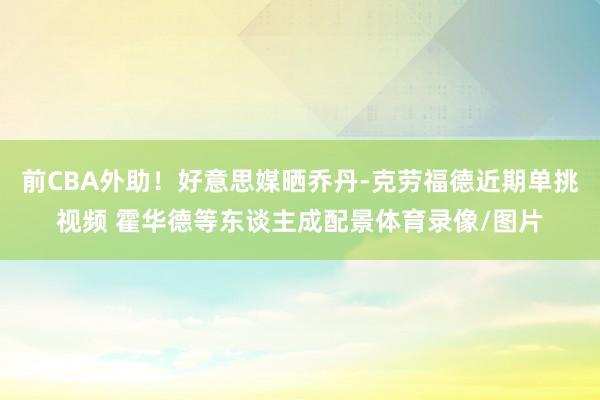 前CBA外助！好意思媒晒乔丹-克劳福德近期单挑视频 霍华德等东谈主成配景体育录像/图片
