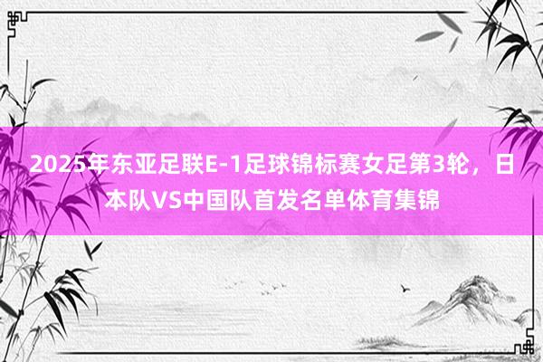 2025年东亚足联E-1足球锦标赛女足第3轮，日本队VS中国队首发名单体育集锦